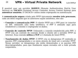 20        VPN – Virtual Private Network                         Luiz Arthur


É possível usar um servidor RADIUS (Remote Authentication Dial-In User
Service) ou TACACS (Terminal Access Controler Access Control System) para
autenticar usuários. O TACACS+ utiliza ainda criptografia na autenticação.

A comunicação segura criada pelo PPTP tipicamente envolve três processos,
cada um deles exigindo que os anteriores sejam satisfeitos, eles são:

 ●   Conexão e comunicação PPP: O cliente PPTP usa o PPP para se conectar
     ao ISP, utilizando uma linha telefônica. O PPP é utilizado aqui para
     estabelecer a conexão e criptografar os dados;

 ●   Conexão de controle PPTP: Utilizando a conexão estabelecida pelo PPP, o
     PPTP cria um controle de conexão desde o cliente até o servidor PPTP na
     Internet. Essa conexão utiliza o TCP e é chamada de túnel PPTP;

 ●   Tunelamento de dados PPTP: O PPTP cria os datagramas IP contendo os
     pacotes PPP criptografados e os envia através do túnel até o servidor PPTP.
     Nesse servidor, os datagramas são então demostrados e os pacotes PPP
     descriptografados, para que finalmente sejam enviados até a rede privada
     corporativa.
 
