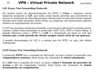 22        VPN – Virtual Private Network                         Luiz Arthur

L2F (Layer Two Forwarding Protocol)

Na mesmo época de desenvolvimento do PPTP, a Cisco e algumas outras
empresas proporam o L2F, que tinha como missão permitir que provedores de
acesso ou empresas de telecomunicações oferecessem ao mercado acesso remoto
discado para redes privadas; desta forma, as empresas não precisariam adquirir
modens ou equipamentos de acesso.

O L2F usa qualquer protocolo orientado a pacote que pode prover conexão ponto-
a-ponto, sendo então permitido os protocolos UDP, X.25, ATM e Frame Relay. A
grande diferença entre o PPTP e o L2F é a terminação do túnel no L2F que
assume que a rede privada do cliente sempre estará atrás de um gateway.

A grande desvantagem do L2F é a mesma que do PPTP, ou seja, não define
criptografia.


L2TP (Layer Two Tunneling Protocol)

O protocolo PPTP tem o respaldo da Microsoft, no qual o túnel é construído com
computadores remotos; desta forma são chamados de túnel voluntários.

Já o L2F tem o respaldo da Cisco, no qual o túnel é formado do provedor de
acesso e não do computador remoto; desta forma são chamados de túneis
involuntários ou compulsórios.
 