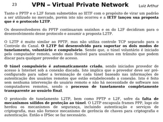 23        VPN – Virtual Private Network                            Luiz Arthur

Tanto o PPTP e o L2F foram submetidos ao IETF com o propósito de virar um padrão
a ser utilizado no mercado, porém isto não ocorreu e a IETF lançou sua proposta
que é o protocolo L2TP.

Os desenvolvedores do PPTP continuaram sozinhos e os do L2F decidiram para o
desenvolvimento desse protocolo e assumir a proposta L2TP.

O L2TP é muito similar ao PPTP, mas não utiliza controle TCP separado para o
Controle do Canal. O L2TP foi desenvolvido para suportar os dois modos de
tunelamento, voluntário e compulsório. Sendo que, o túnel voluntário é iniciado
pelo computador remoto, sendo mais flexível para usuários em trânsito que podem
discar para qualquer provedor de acesso.

O túnel compulsório é automaticamente criado, sendo iniciados provedor de
acesso à Internet sob a conexão discada. Isto implica que o provedor deve ser pré-
configurado para saber a terminação de cada túnel baseado nas informações de
autenticação dos usuários remotos que estão estabelecendo a conexão. Isto é feito
sem nenhuma intervenção do usuário remoto e não há necessidade de software nos
computadores remotos, sendo o processo de tunelamento completamente
transparente ao usuário final.

O protocolo de tunelamento L2TP, bem como PPTP e L2F, sofre da falta de
mecanismos sólidos de proteção ao túnel. O L2TP encapsula frames PPP, logo ele
herdou os mecanismos de segurança, incluindo autenticação e serviços de
criptografia, mas não fornece mecanismo de gerência de chaves para criptografia e
autenticação. Então o IPSec se faz necessário.
 