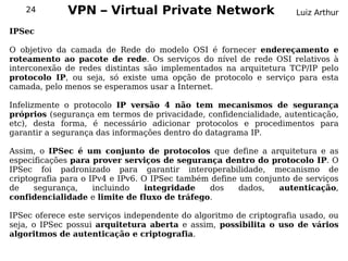 24         VPN – Virtual Private Network                         Luiz Arthur

IPSec

O objetivo da camada de Rede do modelo OSI é fornecer endereçamento e
roteamento ao pacote de rede. Os serviços do nível de rede OSI relativos à
interconexão de redes distintas são implementados na arquitetura TCP/IP pelo
protocolo IP, ou seja, só existe uma opção de protocolo e serviço para esta
camada, pelo menos se esperamos usar a Internet.

Infelizmente o protocolo IP versão 4 não tem mecanismos de segurança
próprios (segurança em termos de privacidade, confidencialidade, autenticação,
etc), desta forma, é necessário adicionar protocolos e procedimentos para
garantir a segurança das informações dentro do datagrama IP.

Assim, o IPSec é um conjunto de protocolos que define a arquitetura e as
especificações para prover serviços de segurança dentro do protocolo IP. O
IPSec foi padronizado para garantir interoperabilidade, mecanismo de
criptografia para o IPv4 e IPv6. O IPSec também define um conjunto de serviços
de    segurança,     incluindo    integridade  dos     dados,  autenticação,
confidencialidade e limite de fluxo de tráfego.

IPSec oferece este serviços independente do algoritmo de criptografia usado, ou
seja, o IPSec possui arquitetura aberta e assim, possibilita o uso de vários
algoritmos de autenticação e criptografia.
 