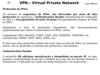 25        VPN – Virtual Private Network                           Luiz Arthur

Protocolos do IPSec

Os serviços de segurança do IPSec são oferecidos por meio de dois
protocolos de segurança o Authentication Header (Autenticação de Cabeçalho
ou AH) e o Encapsulation Security Payload (Encapsulamento Seguro de Dado
ou ESP).

Atualmente a lista de protocolos disponíveis, não               necessariamente
implementados por todos os fornecedores de IPSec, inclui:

Criptografia: DES, Blowfish, 3-DES, CAST, AES, SERPENT, TWOFISH, etc.
Autenticação: HMAC, MD5, SHA1, SHA2, etc.

É claro que estes protocolos podem não estar mais na lista do IPSec, ou existirem
outros, isto se dá devido a evolução dos protocolos e dos hackers.

Authentication Header

O protocolo AH adiciona autenticação e integridade ao pacote IP, ou seja,
garante a autenticidade do pacote e também que este não foi alterado durante a
transmissão. O AH pode ser usado em modo transporte e em modo túnel.
 