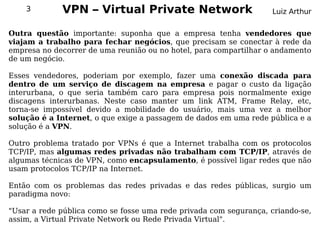 3        VPN – Virtual Private Network                         Luiz Arthur


Outra questão importante: suponha que a empresa tenha vendedores que
viajam a trabalho para fechar negócios, que precisam se conectar à rede da
empresa no decorrer de uma reunião ou no hotel, para compartilhar o andamento
de um negócio.

Esses vendedores, poderiam por exemplo, fazer uma conexão discada para
dentro de um serviço de discagem na empresa e pagar o custo da ligação
interurbana, o que seria também caro para empresa pois normalmente exige
discagens interurbanas. Neste caso manter um link ATM, Frame Relay, etc,
torna-se impossível devido a mobilidade do usuário, mais uma vez a melhor
solução é a Internet, o que exige a passagem de dados em uma rede pública e a
solução é a VPN.

Outro problema tratado por VPNs é que a Internet trabalha com os protocolos
TCP/IP, mas algumas redes privadas não trabalham com TCP/IP, através de
algumas técnicas de VPN, como encapsulamento, é possível ligar redes que não
usam protocolos TCP/IP na Internet.

Então com os problemas das redes privadas e das redes públicas, surgio um
paradigma novo:

"Usar a rede pública como se fosse uma rede privada com segurança, criando-se,
assim, a Virtual Private Network ou Rede Privada Virtual".
 