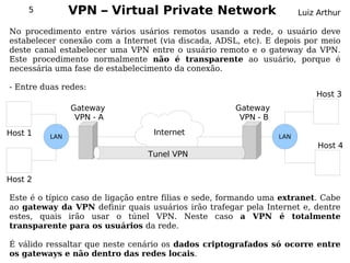 5          VPN – Virtual Private Network                          Luiz Arthur

No procedimento entre vários usários remotos usando a rede, o usuário deve
estabelecer conexão com a Internet (via discada, ADSL, etc). E depois por meio
deste canal estabelecer uma VPN entre o usuário remoto e o gateway da VPN.
Este procedimento normalmente não é transparente ao usuário, porque é
necessária uma fase de estabelecimento da conexão.

- Entre duas redes:
                                                                           Host 3
                Gateway                               Gateway
                 VPN - A                               VPN - B
Host 1    LAN
                                  Internet                       LAN
                                                                            Host 4
                                 Tunel VPN


Host 2

Este é o típico caso de ligação entre filias e sede, formando uma extranet. Cabe
ao gateway da VPN definir quais usuários irão trafegar pela Internet e, dentre
estes, quais irão usar o túnel VPN. Neste caso a VPN é totalmente
transparente para os usuários da rede.

É válido ressaltar que neste cenário os dados criptografados só ocorre entre
os gateways e não dentro das redes locais.
 