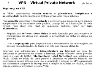 7         VPN – Virtual Private Network                        Luiz Arthur

Segurança na VPN

As VPNs normalmente tentam manter a privacidade, integridade                 e
autenticidade da informação que trafega através das redes públicas.

Para garantir uma rede virtual privada é necessário que ninguém, nem nenhum
equipamento não autorizado rede pública, consiga ler as informações da rede
virtual. Para obter este nível de segurança podemos optar por duas
alternativas:

 ●   Adquirir uma infra-estrutura física de rede fornecida por uma empresa de
     comunicação de dados que garanta a privacidade na linha de dados em
     questão;

 ●   Usar a criptografia para impossibilitar a compreensão das informações por
     pessoas não autorizadas, de forma que esta não consiga utilizá-la.

Empresas que administram a infra-estrutura da Internet, no caso dos
backbones e provedores de acesso à Internet, podem oferecer redes privadas
como é o caso do MPLS (Multiprotocol Label Switching) que adiciona um
rótulo (label) no início de cada pacote e direciona os pacotes baseado nas
informações desses rótulos, com isto, é permitido a criação de VPNs garantindo
um isolamento completo do tráfego com a criação de tabelas de rótulos, usadas
para roteamento, exclusivas de cada VPN.
 