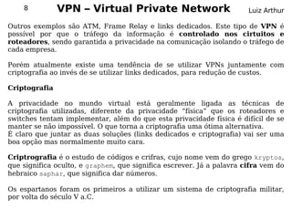 8          VPN – Virtual Private Network                           Luiz Arthur

Outros exemplos são ATM, Frame Relay e links dedicados. Este tipo de VPN é
possível por que o tráfego da informação é controlado nos cirtuitos e
roteadores, sendo garantida a privacidade na comunicação isolando o tráfego de
cada empresa.

Porém atualmente existe uma tendência de se utilizar VPNs juntamente com
criptografia ao invés de se utilizar links dedicados, para redução de custos.

Criptografia

A privacidade no mundo virtual está geralmente ligada as técnicas de
criptografia utilizadas, diferente da privacidade “física” que os roteadores e
switches tentam implementar, além do que esta privacidade física é difícil de se
manter se não impossível. O que torna a criptografia uma ótima alternativa.
É claro que juntar as duas soluções (links dedicados e criptografia) vai ser uma
boa opção mas normalmente muito cara.

Criptrografia é o estudo de códigos e crifras, cujo nome vem do grego kryptos,
que significa oculto, e graphem, que significa escrever. Já a palavra cifra vem do
hebraico saphar, que significa dar números.

Os espartanos foram os primeiros a utilizar um sistema de criptografia militar,
por volta do século V a.C.
 