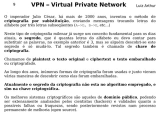 9         VPN – Virtual Private Network                            Luiz Arthur

O imperador Julio César, há mais de 2000 anos, inventou o método de
criptografia por subistituição, enviando mensagens trocando letras do
alfabeto por três letras subseqüentes (A->D, B->E, etc...)

Neste tipo de criptografia   milenar já surge um conceito fundamental para os dias
atuais, o segredo, que       é quantas letras do alfabeto eu devo contar para
substituir as palavras, no   exemplo anterior é 3, mas se alguém descobri-se este
segredo é só mudá-lo.         Tal segredo também é chamado de chave de
criptografia.

Chamamos de plaintext o texto original e ciphertext o texto embaralhado
ou criptografado.

Ao longo dos anos, inúmeras formas de criptografia foram usadas e junto vieram
várias maneiras de descobrir como elas foram embaralhadas.

Atualmente o segredo da criptografia não esta no algoritmo empregado, e
sim na chave criptográfica.

Os melhores sistemas criptográficos são aqueles de domínio público, podendo
ser extensamente analisados pelos cientistas (hackers) e validados quanto a
possíveis falhas ou fraquezas, sendo posteriormente revistos num processo
permanente de melhoria (open source).
 
