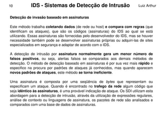 10           IDS ­ Sistemas de Detecção de Intrusão                                Luiz Arthur


    Detecção de invasão baseado em assinaturas

    Este método trabalha coletando dados (de rede ou host) e compara com regras (que 
    identificam  os  ataques),  que  são  os  códigos  (assinaturas)  do  IDS  ao  qual  se  está 
    utilizando. Essas assinaturas são fornecidas pelo desenvolvedor do IDS, mas se houver 
    necessidade  também  pode  se  desenvolver  assinaturas  próprias  ou  adquiri­las  de  sites 
    especializados em segurança e adaptar de acordo com o IDS. 

    A  detecção  de  intrusão  por  assinatura  normalmente  gera  um  menor  número  de 
    falsos  positivos,  ou  seja,  alertas  falsos  se  comparados  aos  demais  métodos  de 
    detecção. O método de detecção baseado em assinaturas é por sua vez mais rápido e 
    especifico  na  procura  por  padrões  de  ataques  já  conhecidos,  mas  quando  aparecem 
    novos padrões de ataques, este método se torna ineficiente.

    Uma  assinatura  é  composta  por  uma  seqüência  de  bytes  que  representam  ou 
    especificam  um  ataque.  Quando  é  encontrado  no  trafego  da  rede  algum  código  que 
    seja idêntico às assinaturas, é uma provável indicação de ataque. Os SDI utilizam esta 
    abordagem para a detecção de intrusão, através da utilização de expressões regulares, 
    análise de  contexto  ou  linguagens  de  assinatura,  os  pacotes de rede são analisados e 
    comparados com uma base de dados de assinaturas.
                                                  
 