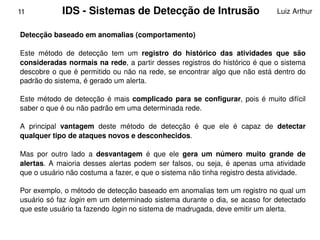 11            IDS ­ Sistemas de Detecção de Intrusão                                  Luiz Arthur


    Detecção baseado em anomalias (comportamento)

    Este  método  de  detecção  tem  um  registro  do  histórico  das  atividades  que  são 
    consideradas normais na rede, a partir desses registros do histórico é que o sistema 
    descobre o que é  permitido  ou não na rede, se encontrar algo que não está dentro do 
    padrão do sistema, é gerado um alerta. 

    Este  método  de  detecção  é  mais  complicado  para  se  configurar,  pois  é  muito  difícil 
    saber o que é ou não padrão em uma determinada rede. 

    A  principal  vantagem  deste  método  de  detecção  é  que  ele  é  capaz  de  detectar 
    qualquer tipo de ataques novos e desconhecidos. 

    Mas  por  outro  lado  a  desvantagem  é  que  ele  gera  um  número  muito  grande  de 
    alertas.  A  maioria  desses  alertas  podem  ser  falsos,  ou  seja,  é  apenas  uma  atividade 
    que o usuário não costuma a fazer, e que o sistema não tinha registro desta atividade.

    Por exemplo, o método de detecção baseado em anomalias tem um registro no qual um 
    usuário só faz login em um determinado sistema durante o dia, se acaso for detectado 
    que este usuário ta fazendo login no sistema de madrugada, deve emitir um alerta.
                                                   
 