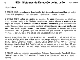 12             IDS ­ Sistemas de Detecção de Intrusão                                     Luiz Arthur

OSSEC HIDS 

O OSSEC HIDS é um sistema de detecção de intrusão baseado em Host de código 
fonte aberto que possui como desenvolvedor principal o brasileiro Daniel Cid.

O  OSSEC  HIDS  realiza  operações  de  analise  de  Logs,  integridade  de  sistemas, 
monitoração  de  registros  do  Windows,  detecção  de  rootkits,  alertas  e  resposta  ativa 
(regras  no  firewall).  É  possível  instalar  o  OSSEC  localmente,  para  monitorar  uma 
única máquina, mas se for necessário monitorar várias máquinas é possível configurar 
uma  como  servidor  e  as  demais  como  agentes,  sendo  que  as  agentes  iram  enviar 
informações  para  o  gerente  que  fica  responsável  por  analisar  e  apresentar  as 
informações geradas pelos IDS, isto dá uma alta escalabilidade ao IDS.

Suporta os seguintes tipos de logs: Unix pam, sshd (OpenSSH) , Unix telnetd, Samba, 
Su, Sudo, Proftpd, Pure­ftpd, vsftpd, Solaris ftpd, Imapd and pop3d, Horde imp, Named 
(bind),  Postfix,  Sendmail,  Iptables  firewall,  Solais  ipfilter  firewall,  AIX  ipsec/firewall, 
Netscreen  firewall,  Snort  IDS,  Apache  web  server  (access  log  and  error  log),  IIS  web 
server,  Squid  proxy,  Windows  event  logs,  Generic  unix  authentiction  (adduser,  logins, 
etc).

  O  OSSEC  pode  ser  instalado  nos  seguintes  Sistemas  Operacionais:  OpenBSD,  Linux, 
  FreeBSD,  Solaris,  MacOSX,  Windows  XP/2000  (  no  caso  do  windwos  é  somente  o 
                                                
  agente).
 
