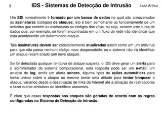 3            IDS ­ Sistemas de Detecção de Intrusão                               Luiz Arthur


    Um  SDI  normalmente  é  formado  por  um  banco  de  dados  no qual  são  armazenados 
    às assinaturas (códigos) de ataques, isto é bem semelhante ao funcionamento de um 
    antivírus que contém as assinaturas ou códigos dos vírus, ou seja, existem estruturas de 
    dados que, por exemplo, se forem encontradas em um fluxo de rede irão identificar que 
    esta acontecendo um determinado ataque. 

    Tais assinaturas devem ser constantemente atualizadas assim como em um antivírus 
    para que não passe nenhum código novo despercebido, ou o sistema não irá identificar 
    um ataque recem criado (um novo ataque).

    Se for detectada qualquer tentativa de ataque suspeita, o IDS deve gerar um alerta para 
    o  administrador  do  sistema  computacional,  esta  resposta  pode  ser  um  e­mail,  um 
    aruqivo  de  log,  emitir  um  alerta  sonoro,  alguma  tipos  de  ações  automáticas  para 
    tentar  avisar  sobre  o  ataque  ou  mesmo  tomar  uma  atitude  para  tentar  bloquear  o 
    ataque, variando desde a desativação de links da Internet até a ativação de rastreadores 
    e fazer outras tentativas de identificar atacantes. 

    É  claro  que  essas  respostas  aos  ataques  são  geradas  de  acordo  com  as  regras 
    configuradas no Sistema de Detecção de Intrusão.


                                                 
 
