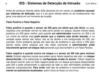 4             IDS ­ Sistemas de Detecção de Intrusão                                 Luiz Arthur


    Antes de continuar falando sobre IDSs devemos ter em mente um problema causado 
    por  sistemas  de  detecção,  que  é  o  de  gerar  alertas  falsos  ou  de  simplesmente  não 
    gerar uma alerta em um momento de invasão.

    Falso Positivo e Falso Negativo

    Falso  positivo  é  quando  o  sensor  do  IDS  gera  um  alerta  que  não  devia,  ou  seja, 
    classifica uma  atividade  normal  na rede  como  sendo  um ataque. Quanto menos falsos 
    positivos  um  IDS  gerar  melhor,  pois  quando  um  administrador  examina  um  IDS  e  vê 
    um  monte  de  alertas  este  pode  pensar  que  o  sistema  está  sendo  atacado,  e  na 
    verdade  esses  alertas  são  falsos,  isto  se  dá  devido  a  má  configuração  do  IDS,  por 
    exemplo.  Outro  problema  gerado  por  este  tipo  de  problema  é  que  como  o  IDS  gera 
    alertas  falsos  sobre  ataques  que  não  estão  ocorrendo  o  administrador  pode 
    futuramente ignorar um ataque real pensando que este também é um Falso Positivo.

    Falso  negativo  é  quando  ocorre  um  ataque  e  o  sensor  do  SDI  não  gera  nenhum 
    alerta. Existem algumas causas que podem gerar falsos negativos são elas: um ataque 
    desconhecido, uma sobrecarga ou configuração errada no sensor. Falsos negativos 
    não devem ocorrer, pois um falso negativo pode ser um ataque que passa despercebido 
    pelo  IDS  e  pode  comprometer  a  segurança  da  rede  ou  das  informações  contidas  nos 
    sistemas  computacionais.  Para  evitar  este  tipo  de  problema  é  recomendável  sempre 
                                                 
    manter as assinaturas atualizadas, assim como se fosse um anti­vírus.
 