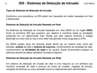 5            IDS ­ Sistemas de Detecção de Intrusão                                Luiz Arthur


    Tipos de Sistemas de Detecção de Intrusão

    Conforme a sua arquitetura, os SDI podem ser: baseados em redes, baseados em host 
    e distribuídos.

    Sistemas de Detecção de Intrusão Baseado em Host

    Os  Sistemas  de  Detecção  de  Intrusão  baseados  em  Host  (SDIH  ou  em  inglês  HIDS) 
    foram  os  primeiros  IDS  que  surgiram,  seu  objetivo  é  monitorar  todas  as  atividades 
    existentes  em  um  determinado  host.  Sendo  que  este  captura  somente  o  trafego 
    destinado ou único host (e não a uma rede) não gerando muita carga para a CPU. 

    Os  SDIHs  podem  atuar  em  diversas  áreas  dentro  de  um  mesmo  host,  como  por 
    exemplo, analise de todo o sistema de arquivos, monitoramento da atividade da rede, 
    monitoramento  de  atividades  de  login  e  do  usuário.  Essas  ferramentas  analisam  os 
    sistemas através de dados coletados na própria máquina.

    Sistemas de Detecção de Intrusão Baseado em Rede

    Um  sistema  de  detecção  de  invasão  de  rede  é  uma  máquina  ou  um  software  que 
 
    monitora  conexões  de  rede  à  procura  de  sinais  de  invasão,  negação  de  serviço, 
                                                  
    violações de diretivas ou outra atividade incomum especificada pelo administrador. 
 