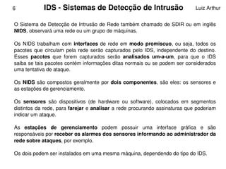 6            IDS ­ Sistemas de Detecção de Intrusão                                Luiz Arthur


    O Sistema de Detecção de Intrusão de Rede também chamado de SDIR ou em inglês 
    NIDS, observará uma rede ou um grupo de máquinas.

    Os  NIDS  trabalham  com  interfaces  de  rede  em  modo  promiscuo,  ou  seja,  todos  os 
    pacotes  que  circulam  pela  rede  serão  capturados  pelo  IDS,  independente  do  destino. 
    Esses  pacotes  que  forem  capturados  serão  analisados  um­a­um,  para  que  o  IDS 
    saiba se tais pacotes contém informações ditas normais ou se podem ser considerados 
    uma tentativa de ataque.

    Os  NIDS  são  compostos  geralmente  por  dois  componentes,  são  eles:  os  sensores  e 
    as estações de gerenciamento. 

    Os  sensores  são  dispositivos  (de  hardware  ou  software),  colocados  em  segmentos 
    distintos da rede, para farejar e analisar a rede  procurando assinaturas que poderiam 
    indicar um ataque. 

    As  estações  de  gerenciamento  podem  possuir  uma  interface  gráfica  e  são 
    responsáveis por receber os alarmes dos sensores informando ao administrador da 
    rede sobre ataques, por exemplo.

    Os dois podem ser instalados em uma mesma máquina, dependendo do tipo do IDS.
                                            
 