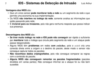 7            IDS ­ Sistemas de Detecção de Intrusão                                Luiz Arthur


    Vantagens dos NIDS são: 
      ● Que um único sensor pode monitorar toda a rede ou um segmento da rede o que 


        permite uma economia na sua implementação; 
      ● Os  NIDS  não  interfere  no  trafego  da  rede,  somente  analisa  as  informações  que 


        estão passando pela rede; 
      ● É invisível para os invasores, pois não gera nenhuma resposta que possa indicar 


        sua presença. 


    Desvantagens dos NIDS são: 
     ● Se tiver muito trafego na rede o IDS pode não conseguir ser rápido o suficiente 


       par monitorar todo o trafego que circula pelo segmento da rede e um ataque pode 
       passar despercebido; 
     ● Alguns  NIDS  têm  problemas  em  redes  com  switches,  pois  o  switch  cria  uma 


       conexão  direta  entre  a  origem  e  o  destino  do  pacote,  deste  modo  o  sensor  não 
       consegue capturar todos os pacotes; 
     ● Não  reconhece  dados  criptografados,  pois  não  consegue  comparar  as  regras 


       com o conteúdo do pacote; 
     ● Alguns  NIDS  não  conseguem  remontar  os  pacotes  fragmentados  (pacotes 


       divididos  em  varias  partes);  Não  consegue  informar  se  o  ataque  foi  ou  não  bem 
 
       sucedido                                    
 