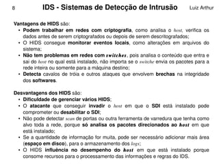 8            IDS ­ Sistemas de Detecção de Intrusão                                Luiz Arthur


    Vantagens de HIDS são: 
      ● Podem  trabalhar  em  redes  com  criptografia,  como  analisa  o  host,  verifica  os 


        dados antes de serem criptografados ou depois de serem descritografados; 
      ● O  HIDS  consegue  monitorar  eventos  locais,  como  alterações  em  arquivos  do 


        sistema; 
      ● Não tem problemas em redes com switches, pois analisa o conteúdo que entra e 


        sai do host no qual está instalado, não importa se o switche envia os pacotes para a 
        rede inteira ou somente para a máquina destino; 
      ● Detecta  cavalos  de  tróia  e  outros  ataques  que  envolvem  brechas  na  integridade 


        dos softwares.

    Desvantagens dos HIDS são: 
     ● Dificuldade de gerenciar vários HIDS; 

     ● O  atacante  que  conseguir  invadir  o  host  em  que  o  SDI  está  instalado  pode 


       comprometer ou desabilitar o SDI; 
     ● Não pode detectar scan de portas ou outra ferramenta de varredura que tenha como 


       alvo  toda  a  rede,  porque  só  analisa  os  pacotes  direcionados  ao  host  em  que 
       está instalado; 
     ● Se a quantidade de informação for muita, pode ser necessário adicionar mais área 


       (espaço em disco), para o armazenamento dos logs; 
     ● O  HIDS  influência  no  desempenho  do  host  em  que  está  instalado  porque 
                                                   
       consome recursos para o processamento das informações e regras do IDS. 
 