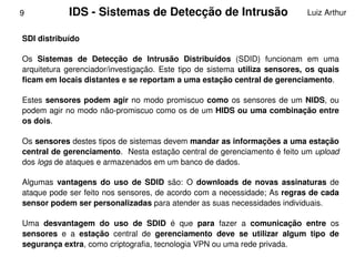 9            IDS ­ Sistemas de Detecção de Intrusão                                 Luiz Arthur


    SDI distribuído

    Os  Sistemas  de  Detecção  de  Intrusão  Distribuídos  (SDID)  funcionam  em  uma 
    arquitetura  gerenciador/investigação.  Este  tipo  de  sistema  utiliza  sensores,  os  quais 
    ficam em locais distantes e se reportam a uma estação central de gerenciamento.

    Estes  sensores  podem  agir  no  modo  promiscuo  como  os  sensores  de  um  NIDS,  ou 
    podem agir no modo não­promiscuo como os de um HIDS ou uma combinação entre 
    os dois.

    Os sensores destes tipos de sistemas devem mandar as informações a uma estação 
    central de gerenciamento.  Nesta estação central de gerenciamento é feito um upload 
    dos logs de ataques e armazenados em um banco de dados. 

    Algumas  vantagens  do  uso  de  SDID  são:  O  downloads  de  novas  assinaturas  de 
    ataque pode ser feito nos sensores, de acordo com a necessidade; As regras de cada 
    sensor podem ser personalizadas para atender as suas necessidades individuais.

    Uma  desvantagem  do  uso  de  SDID  é  que  para  fazer  a  comunicação  entre  os 
    sensores  e  a  estação  central  de  gerenciamento  deve  se  utilizar  algum  tipo  de 
    segurança extra, como criptografia, tecnologia VPN ou uma rede privada. 
                                                
 