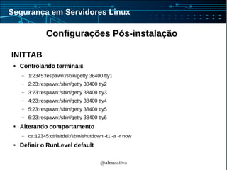 @alessssilva
Segurança em Servidores Linux
Configurações Pós-instalaçãoConfigurações Pós-instalação
INITTAB
● Controlando terminais
– 1:2345:respawn:/sbin/getty 38400 tty1
– 2:23:respawn:/sbin/getty 38400 tty2
– 3:23:respawn:/sbin/getty 38400 tty3
– 4:23:respawn:/sbin/getty 38400 tty4
– 5:23:respawn:/sbin/getty 38400 tty5
– 6:23:respawn:/sbin/getty 38400 tty6
● Alterando comportamento
– ca:12345:ctrlaltdel:/sbin/shutdown -t1 -a -r now
● Definir o RunLevel default
 