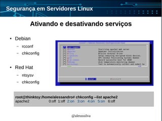 @alessssilva
Segurança em Servidores Linux
Ativando e desativando serviçosAtivando e desativando serviços
● Debian
– rcconf
– chkconfig
● Red Hat
– ntsysv
– chkconfig
root@thinktoy:/home/alessandro# chkconfig --list apache2
apache2 0:off 1:off 2:on 3:on 4:on 5:on 6:off
 