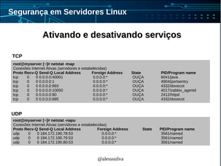 @alessssilva
Segurança em Servidores Linux
Ativando e desativando serviçosAtivando e desativando serviços
root@myserver [~]# netstat -tnap
Conexões Internet Ativas (servidores e estabelecidas)
Proto Recv-Q Send-Q Local Address Foreign Address State PID/Program name
tcp 0 0 0.0.0.0:40001 0.0.0.0:* OUÇA 6041/java
tcp 0 0 0.0.0.0:1 0.0.0.0:* OUÇA 4904/portsentry
tcp 0 0 0.0.0.0:993 0.0.0.0:* OUÇA 4332/dovecot
tcp 0 0 0.0.0.0:10050 0.0.0.0:* OUÇA 4017/zabbix_agentd
tcp 0 0 0.0.0.0:80 0.0.0.0:* OUÇA 2412/httpd
tcp 0 0 0.0.0.0:995 0.0.0.0:* OUÇA 4332/dovecot
root@myserver [~]# netstat -napu
Conexões Internet Ativas (servidores e estabelecidas)
Proto Recv-Q Send-Q Local Address Foreign Address State PID/Program name
udp 0 0 184.172.190.78:53 0.0.0.0:* 3561/named
udp 0 0 184.172.190.79:53 0.0.0.0:* 3561/named
udp 0 0 184.172.190.80:53 0.0.0.0:* 3561/named
TCP
UDP
 