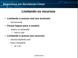 @alessssilva
Segurança em Servidores Linux
Limitando os recursosLimitando os recursos
● Limitando o acesso root aos terminais
– /etc/securetty
● Forçar logout para o usuário
– .bashrc ou /etc/profile
● TMOUT=360
● Limitando o acesso aos recursos
– /etc/security/limits.conf
– Evite o forkbomb
● :(){ :|: &};:
 