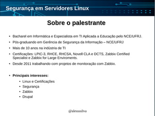 @alessssilva
Segurança em Servidores Linux
Sobre o palestranteSobre o palestrante
● Bacharel em Informática e Especialista em TI Aplicada a Educação pelo NCE/UFRJ.
● Pós-graduando em Gerência de Segurança da Informação – NCE/UFRJ
● Mais de 10 anos na indústria de TI
● Certificações: LPIC-3, RHCE, RHCSA, Novell CLA e DCTS, Zabbix Certified
Specialist e Zabbix for Large Enviroments.
● Desde 2011 trabalhando com projetos de monitoração com Zabbix.
● Principais interesses:
● Linux e Certificações
● Segurança
● Zabbix
● Drupal
 