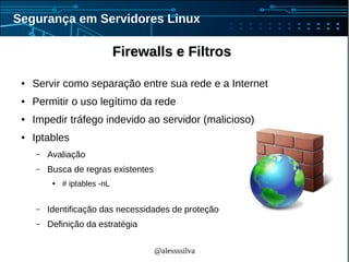 @alessssilva
Segurança em Servidores Linux
Firewalls e FiltrosFirewalls e Filtros
● Servir como separação entre sua rede e a Internet
● Permitir o uso legítimo da rede
● Impedir tráfego indevido ao servidor (malicioso)
● Iptables
– Avaliação
– Busca de regras existentes
● # iptables -nL
– Identificação das necessidades de proteção
– Definição da estratégia
 