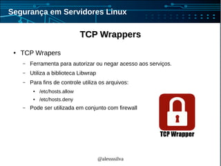 @alessssilva
Segurança em Servidores Linux
TCP WrappersTCP Wrappers
● TCP Wrapers
– Ferramenta para autorizar ou negar acesso aos serviços.
– Utiliza a biblioteca Libwrap
– Para fins de controle utiliza os arquivos:
● /etc/hosts.allow
● /etc/hosts.deny
– Pode ser utilizada em conjunto com firewall
 