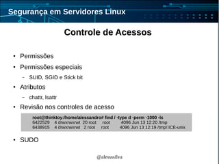 @alessssilva
Segurança em Servidores Linux
● Permissões
● Permissões especiais
– SUID, SGID e Stick bit
● Atributos
– chattr, lsattr
● Revisão nos controles de acesso
● SUDO
root@thinktoy:/home/alessandro# find / -type d -perm -1000 -ls
6422529 4 drwxrwxrwt 20 root root 4096 Jun 13 12:20 /tmp
6438915 4 drwxrwxrwt 2 root root 4096 Jun 13 12:19 /tmp/.ICE-unix
Controle de AcessosControle de Acessos
 