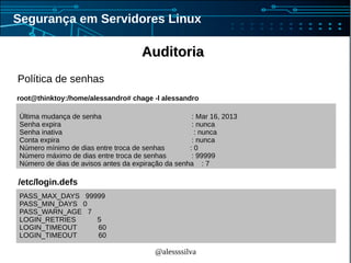 @alessssilva
Segurança em Servidores Linux
AuditoriaAuditoria
Política de senhas
PASS_MAX_DAYS 99999
PASS_MIN_DAYS 0
PASS_WARN_AGE 7
LOGIN_RETRIES 5
LOGIN_TIMEOUT 60
LOGIN_TIMEOUT 60
/etc/login.defs
Última mudança de senha : Mar 16, 2013
Senha expira : nunca
Senha inativa : nunca
Conta expira : nunca
Número mínimo de dias entre troca de senhas : 0
Número máximo de dias entre troca de senhas : 99999
Número de dias de avisos antes da expiração da senha : 7
root@thinktoy:/home/alessandro# chage -l alessandro
 