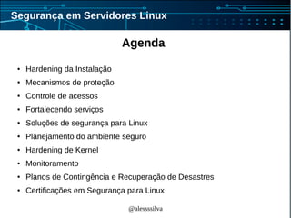 @alessssilva
Segurança em Servidores Linux
AgendaAgenda
● Hardening da Instalação
● Mecanismos de proteção
● Controle de acessos
● Fortalecendo serviços
● Soluções de segurança para Linux
● Planejamento do ambiente seguro
● Hardening de Kernel
● Monitoramento
● Planos de Contingência e Recuperação de Desastres
● Certificações em Segurança para Linux
 