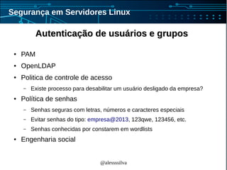 @alessssilva
Segurança em Servidores Linux
Autenticação de usuários e gruposAutenticação de usuários e grupos
● PAM
● OpenLDAP
● Politica de controle de acesso
– Existe processo para desabilitar um usuário desligado da empresa?
● Política de senhas
– Senhas seguras com letras, números e caracteres especiais
– Evitar senhas do tipo: empresa@2013, 123qwe, 123456, etc.
– Senhas conhecidas por constarem em wordlists
● Engenharia social
 