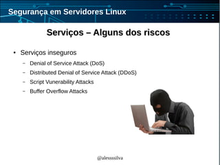 @alessssilva
Segurança em Servidores Linux
Serviços – Alguns dos riscosServiços – Alguns dos riscos
● Serviços inseguros
– Denial of Service Attack (DoS)
– Distributed Denial of Service Attack (DDoS)
– Script Vunerability Attacks
– Buffer Overflow Attacks
 