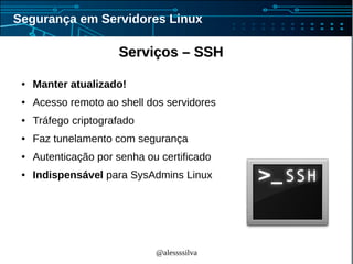 @alessssilva
Segurança em Servidores Linux
Serviços – SSHServiços – SSH
● Manter atualizado!
● Acesso remoto ao shell dos servidores
● Tráfego criptografado
● Faz tunelamento com segurança
● Autenticação por senha ou certificado
● Indispensável para SysAdmins Linux
 