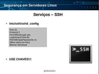 @alessssilva
Segurança em Servidores Linux
Serviços – SSHServiços – SSH
● /etc/ssh/sshd_config
● USE CHAVES!!!
Port 22
Protocol 2
PermitRootLogin yes
LoginGraceTime 60
PermitEmptyPasswords no
Allow users tux linus
Banner /etc/issue
 