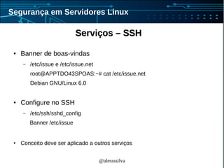 @alessssilva
Segurança em Servidores Linux
Serviços – SSHServiços – SSH
● Banner de boas-vindas
– /etc/issue e /etc/issue.net
root@APPTDO43SPOAS:~# cat /etc/issue.net
Debian GNU/Linux 6.0
● Configure no SSH
– /etc/ssh/sshd_config
Banner /etc/issue
● Conceito deve ser aplicado a outros serviços
 