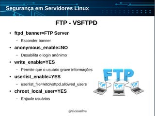 @alessssilva
Segurança em Servidores Linux
FTP - VSFTPDFTP - VSFTPD
● ftpd_banner=FTP Server
– Esconder banner
● anonymous_enable=NO
– Desabilita o login anônimo
● write_enable=YES
– Permite que o usuário grave informações
● userlist_enable=YES
– userlist_file=/etc/vsftpd.allowed_users
● chroot_local_user=YES
– Enjaule usuários
 