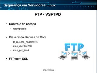 @alessssilva
Segurança em Servidores Linux
FTP - VSFTPDFTP - VSFTPD
● Controle de acesso
– /etc/ftpusers
● Prevenindo ataques de DoS
– ls_recurse_enable=NO
– max_clients=200
– max_per_ip=4
● FTP com SSL
 