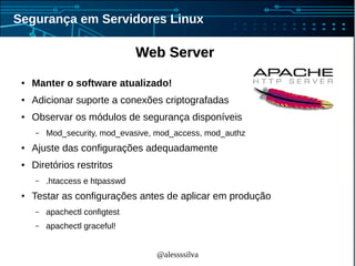 @alessssilva
Segurança em Servidores Linux
Web ServerWeb Server
● Manter o software atualizado!
● Adicionar suporte a conexões criptografadas
● Observar os módulos de segurança disponíveis
– Mod_security, mod_evasive, mod_access, mod_authz
● Ajuste das configurações adequadamente
● Diretórios restritos
– .htaccess e htpasswd
● Testar as configurações antes de aplicar em produção
– apachectl configtest
– apachectl graceful!
 