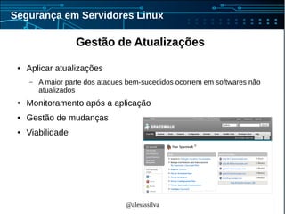 @alessssilva
Segurança em Servidores Linux
Gestão de AtualizaçõesGestão de Atualizações
● Aplicar atualizações
– A maior parte dos ataques bem-sucedidos ocorrem em softwares não
atualizados
● Monitoramento após a aplicação
● Gestão de mudanças
● Viabilidade
 
