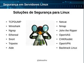 @alessssilva
Segurança em Servidores Linux
Soluções de Segurança para LinuxSoluções de Segurança para Linux
● TCPDUMP
● Wireshark
● Ngrep
● Ethereal
● Snort
● Tripwire
● Aide
● Netcat
● Nmap
● John the Ripper
● OpenVAS
● CHKRootkit
● OpenVPN
● Backtrack Linux
 