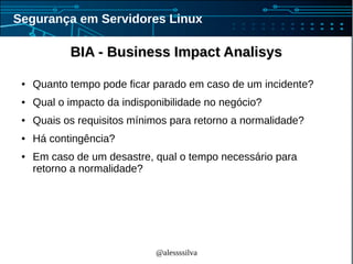 @alessssilva
Segurança em Servidores Linux
BIA - Business Impact AnalisysBIA - Business Impact Analisys
● Quanto tempo pode ficar parado em caso de um incidente?
● Qual o impacto da indisponibilidade no negócio?
● Quais os requisitos mínimos para retorno a normalidade?
● Há contingência?
● Em caso de um desastre, qual o tempo necessário para
retorno a normalidade?
 