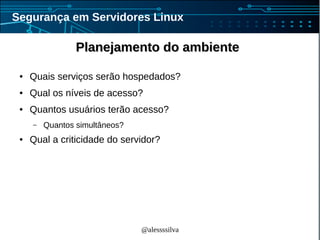 @alessssilva
Segurança em Servidores Linux
Planejamento do ambientePlanejamento do ambiente
● Quais serviços serão hospedados?
● Qual os níveis de acesso?
● Quantos usuários terão acesso?
– Quantos simultâneos?
● Qual a criticidade do servidor?
 