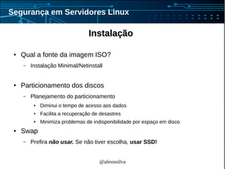 @alessssilva
Segurança em Servidores Linux
InstalaçãoInstalação
● Qual a fonte da imagem ISO?
– Instalação Minimal/Netinstall
● Particionamento dos discos
– Planejamento do particionamento
● Diminui o tempo de acesso aos dados
● Facilita a recuperação de desastres
● Minimiza problemas de indisponibilidade por espaço em disco
● Swap
– Prefira não usar. Se não tiver escolha, usar SSD!
 