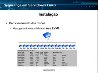 @alessssilva
Segurança em Servidores Linux
InstalaçãoInstalação
● Particionamento dos discos
– Para garantir extensibilidade, use LVM!
root@myserver [~]# df -h
Sist. Arq. Tam Usad Disp Uso% Montado em
/dev/sda5 7,8G 1,1G 6,4G 14% /
/dev/sda8 383G 82G 282G 23% /home
/dev/sda6 4,9G 139M 4,5G 3% /tmp
/dev/sda3 25G 7,6G 16G 34% /usr
/dev/sda2 30G 4,5G 24G 17% /var
/dev/sda1 996M 51M 894M 6% /boot
tmpfs 1009M 0 1009M 0% /dev/shm
/dev/sdb1 459G 360G 76G 83% /backup
 