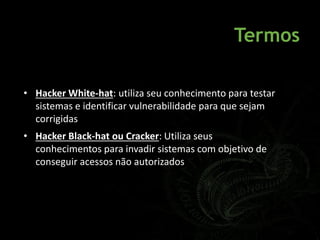 Termos
• Hacker White-hat: utiliza seu conhecimento para testar
sistemas e identificar vulnerabilidade para que sejam
corrigidas
• Hacker Black-hat ou Cracker: Utiliza seus
conhecimentos para invadir sistemas com objetivo de
conseguir acessos não autorizados
 
