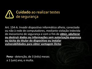 Art. 154-A. Invadir dispositivo informático alheio, conectado
ou não à rede de computadores, mediante violação indevida
de mecanismo de segurança e com o fim de obter, adulterar
ou destruir dados ou informações sem autorização expressa
ou tácita do titular do dispositivo ou instalar
vulnerabilidades para obter vantagem ilícita:
Pena - detenção, de 3 (três) meses
a 1 (um) ano, e multa.
Cuidado ao realizar testes
de segurança
 