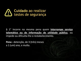 Pena - detenção, de 3 (três) meses
a 1 (um) ano, e multa.
§ 1° Incorre na mesma pena quem interrompe serviço
telemático ou de informação de utilidade pública, ou
impede ou dificulta-lhe o restabelecimento.
Cuidado ao realizar
testes de segurança
 