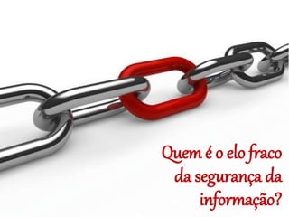 Quem é o elo fraco
da segurança da
informação?
 