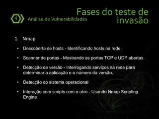 Fases do teste de
invasãoAnálise de Vulnerabilidades4
1. Nmap
• Descoberta de hosts - Identificando hosts na rede.
• Scanner de portas - Mostrando as portas TCP e UDP abertas.
• Detecção de versão - Interrogando serviços na rede para
determinar a aplicação e o número da versão.
• Detecção do sistema operacional
• Interação com scripts com o alvo - Usando Nmap Scripting
Engine
 