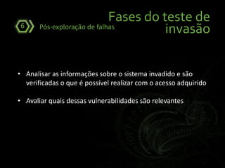 Fases do teste de
invasãoPós-exploração de falhas6
• Analisar as informações sobre o sistema invadido e são
verificadas o que é possível realizar com o acesso adquirido
• Avaliar quais dessas vulnerabilidades são relevantes
 